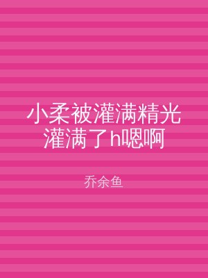 小柔被灌满精光灌满了h嗯啊