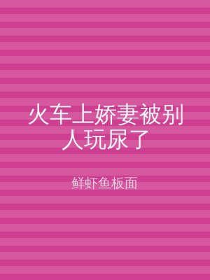 火车上娇妻被别人玩尿了