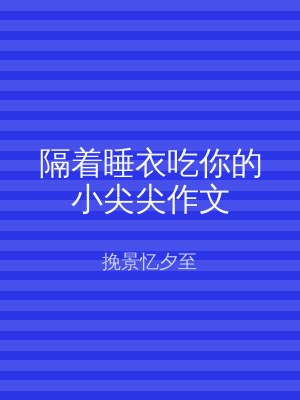 隔着睡衣吃你的小尖尖作文