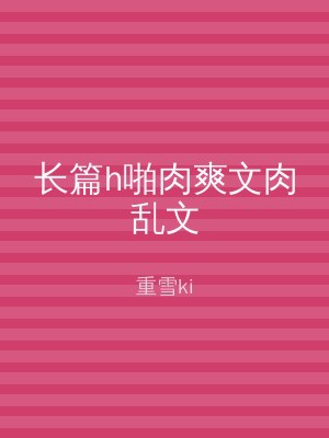 长篇h啪肉爽文肉乱文