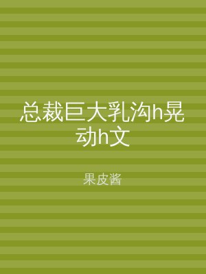 总裁巨大乳沟h晃动h文