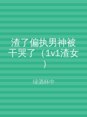 渣了偏执男神被干哭了（1v1渣女）