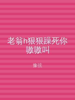 老翁h狠狠躁死你嗷嗷叫