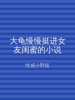 大龟慢慢挺进女友闺蜜的小说