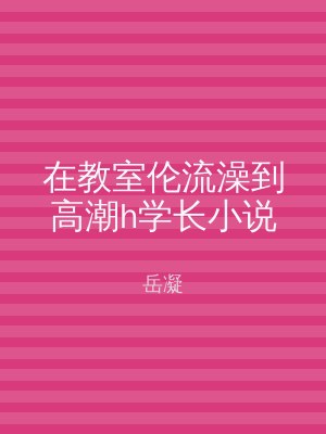 在教室伦流澡到高潮h学长小说