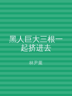 黑人巨大三根一起挤进去