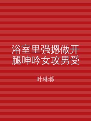 浴室里强摁做开腿呻吟女攻男受
