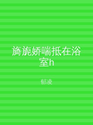 旖旎娇喘抵在浴室h