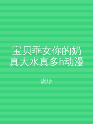 宝贝乖女你的奶真大水真多h动漫
