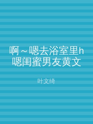 啊～嗯去浴室里h嗯闺蜜男友黄文