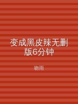 变成黑皮辣无删版6分钟