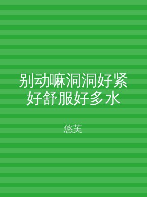 别动嘛洞洞好紧好舒服好多水